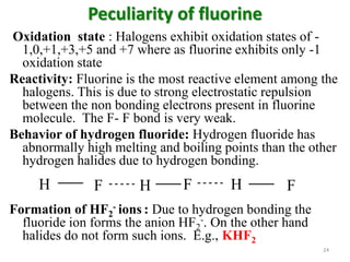 Peculiarity of fluorine
Oxidation state : Halogens exhibit oxidation states of -
1,0,+1,+3,+5 and +7 where as fluorine exhibits only -1
oxidation state
Reactivity: Fluorine is the most reactive element among the
halogens. This is due to strong electrostatic repulsion
between the non bonding electrons present in fluorine
molecule. The F- F bond is very weak.
Behavior of hydrogen fluoride: Hydrogen fluoride has
abnormally high melting and boiling points than the other
hydrogen halides due to hydrogen bonding.
Formation of HF2
- ions : Due to hydrogen bonding the
fluoride ion forms the anion HF2
-. On the other hand
halides do not form such ions. E.g., KHF2
H F H F H F
24
 