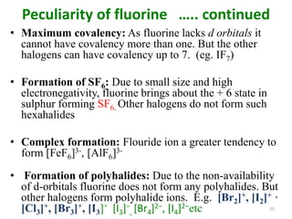 Peculiarity of fluorine ….. continued
• Maximum covalency: As fluorine lacks d orbitals it
cannot have covalency more than one. But the other
halogens can have covalency up to 7. (eg. IF7)
• Formation of SF6: Due to small size and high
electronegativity, fluorine brings about the + 6 state in
sulphur forming SF6. Other halogens do not form such
hexahalides
• Complex formation: Flouride ion a greater tendency to
form [FeF6]3-, [AlF6]3-
• Formation of polyhalides: Due to the non-availability
of d-orbitals fluorine does not form any polyhalides. But
other halogens form polyhalide ions. E.g. [Br2]+, [I2]+ ,
[Cl3]+, [Br3]+, [I3]+ [I3]−
, [Br4]2−, [I4]2−etc 25
 