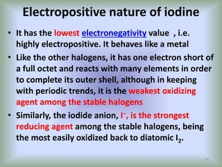 Electropositive nature of iodine
• It has the lowest electronegativity value , i.e.
highly electropositive. It behaves like a metal
• Like the other halogens, it has one electron short of
a full octet and reacts with many elements in order
to complete its outer shell, although in keeping
with periodic trends, it is the weakest oxidizing
agent among the stable halogens
• Similarly, the iodide anion, I−, is the strongest
reducing agent among the stable halogens, being
the most easily oxidized back to diatomic I2.
26
 