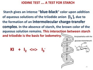 IODINE TEST …. A TEST FOR STARCH
Starch gives an intense "blue-black" color upon addition
of aqueous solutions of the triiodide anion (I3
-), due to
the formation of an intermolecular charge-transfer
complex. In the absence of starch, the brown color of the
aqueous solution remains. This interaction between starch
and triiodide is the basis for iodometry.
29
KI + I2  I3
-
 
