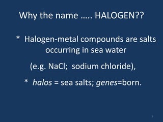 Why the name ….. HALOGEN??
* Halogen-metal compounds are salts
occurring in sea water
(e.g. NaCl; sodium chloride),
* halos = sea salts; genes=born.
3
 
