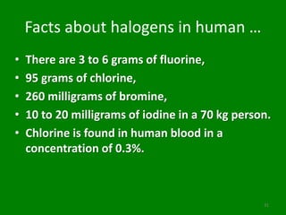 Facts about halogens in human …
• There are 3 to 6 grams of fluorine,
• 95 grams of chlorine,
• 260 milligrams of bromine,
• 10 to 20 milligrams of iodine in a 70 kg person.
• Chlorine is found in human blood in a
concentration of 0.3%.
31
 