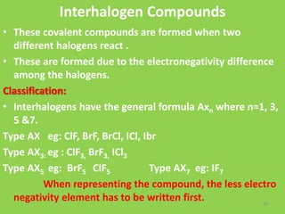 Interhalogen Compounds
• These covalent compounds are formed when two
different halogens react .
• These are formed due to the electronegativity difference
among the halogens.
Classification:
• Interhalogens have the general formula Axn where n=1, 3,
5 &7.
Type AX eg: ClF, BrF, BrCl, ICl, Ibr
Type AX3: eg : ClF3, BrF3, ICl3
Type AX5 eg: BrF5 ClF5 Type AX7 eg: IF7
When representing the compound, the less electro
negativity element has to be written first. 33
 