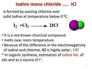 Iodine mono chloride ….. ICl
is formed by passing chlorine over
solid iodine at temperature below 0 0C.
I2 +Cl2 2ICl
• It is a red-brown chemical compound
• melts near room temperature.
• Because of the difference in the electronegativity
of iodine and chlorine, ICl is highly polar ; I+Cl-
* In organic synthesis, estimation of iodine No. of
oils and as a source of I+.
34
 