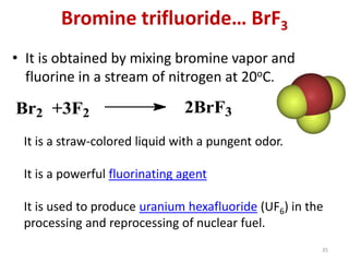 Bromine trifluoride… BrF3
• It is obtained by mixing bromine vapor and
fluorine in a stream of nitrogen at 20oC.
Br2 +3F2 2BrF3
It is a straw-colored liquid with a pungent odor.
It is a powerful fluorinating agent
It is used to produce uranium hexafluoride (UF6) in the
processing and reprocessing of nuclear fuel.
35
 