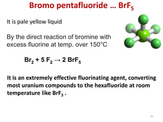 Bromo pentafluoride … BrF5
It is pale yellow liquid
By the direct reaction of bromine with
excess fluorine at temp. over 150°C
Br2 + 5 F2 → 2 BrF5
It is an extremely effective fluorinating agent, converting
most uranium compounds to the hexafluoride at room
temperature like BrF3 .
36
 