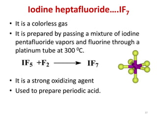 Iodine heptafluoride….IF7
• It is a colorless gas
• It is prepared by passing a mixture of iodine
pentafluoride vapors and fluorine through a
platinum tube at 300 0C.
• It is a strong oxidizing agent
• Used to prepare periodic acid.
IF5 +F2 IF7
37
 
