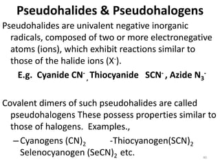 Pseudohalides & Pseudohalogens
Pseudohalides are univalent negative inorganic
radicals, composed of two or more electronegative
atoms (ions), which exhibit reactions similar to
those of the halide ions (X-).
E.g. Cyanide CN-
, Thiocyanide SCN- , Azide N3
-
Covalent dimers of such pseudohalides are called
pseudohalogens These possess properties similar to
those of halogens. Examples.,
–Cyanogens (CN)2 -Thiocyanogen(SCN)2
Selenocyanogen (SeCN)2 etc. 40
 