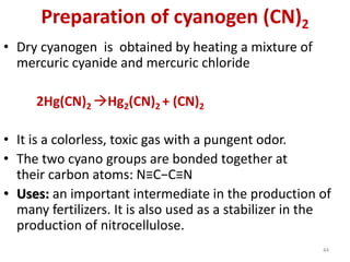 Preparation of cyanogen (CN)2
• Dry cyanogen is obtained by heating a mixture of
mercuric cyanide and mercuric chloride
2Hg(CN)2 Hg2(CN)2 + (CN)2
• It is a colorless, toxic gas with a pungent odor.
• The two cyano groups are bonded together at
their carbon atoms: N≡C−C≡N
• Uses: an important intermediate in the production of
many fertilizers. It is also used as a stabilizer in the
production of nitrocellulose.
44
 