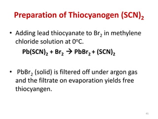 Preparation of Thiocyanogen (SCN)2
• Adding lead thiocyanate to Br2 in methylene
chloride solution at 0oC.
Pb(SCN)2 + Br2  PbBr2 + (SCN)2
• PbBr2 (solid) is filtered off under argon gas
and the filtrate on evaporation yields free
thiocyangen.
45
 