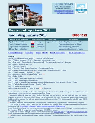 CONCORD TRAVEL LTD
                                                                      Tbilisi, Georgia, Barnovi 82
                                                                        Tel: (+995 32) 222 51 51
                                                                       contact@concordtravel.ge
                                                                           www.concordtravel.ge




 Guaranteed departures 2013
Fascinating Caucasus 2013                                                                          EURO 1723
  Period dates duration           Countries Visited        Group Size                     Tour includes
 April – October 2013                   Georgia           Approx. 8 - 15     Cultural sights, museums, parks,
 Day 1: 5th of each month               Armenia                              Caucasus Mountains, local food,
 Day 14: 18th of each month             Azerbaijan                           wine and brandy, folk show,
 14 tour days – 15 nights                                                    jeep drive, hiking, travel by train

Detailed Itinerary        Tour Map        Prices    Hotels      Visa Requirements            Practical Information

Itinerary
Arrival day – Meeting at the airport * – transfer to Tbilisi hotel
Day 1: Tbilisi – Sadakhlo (10:30) - Haghpat – Sanahin – Yerevan
Day 2: Zvartnots - Etschmiadzin – Saghmosavank – Hovhanavank – Amberd – Yerevan
Day 3: Garni - Geghard - Yerevan
Day 4: Yerevan: City tour
Day 5: Yerevan - Khor Virap – Noravank - Caravansary - Sevan
Day 6: Sevan - Dilidschan – Haghartsin – Goshavank - Sadakhlo (18:00) – Tbilisi
Day 7: Tbilisi - Gudauri – Kazbegi **– Tbilisi
Day 8: Free time – Tbilisi – Baku (flight/Train) ***
Day 9: Baku Old City
Day 10: Baku - Gobustan - Absheron Peninsula
Day 11: Baku – Shamakhy – Lahij - Sheki
Day 12: Sheki – Lagodekhi border (Meeting time 16:00 Georgian time) Kvareli – Gremi – Telavi
Day 13: Telavi - Tsinandali - Signagi - Gareji – Tbilisi
Day 14: Tbilisi - Mtskheta tour
Departure day – transfer to Tbilisi airport **** – departure
* Airport transfer is included in the price of the package, doesn’t matter which country and at what time are you
arriving from. Driver will meet you with Concord Travel board.
**package includes trek to Gergeti Trinity and back. In case if you don’t what to trek our guide will assist you to rent a
jeeps on the spot with the driver who will take you to Trinity Church. Please note that our guide will accompany the
trekkers and the tourists who will rent a jeep transfer will have no guide. Price for one jeep for with 4-6 seats GEL 80
(about EURO 40)
***transfers to railway station/airport in Tbilisi and from railway station/airport in Baku are included in the price.
  Train tickets or flights Tbilisi – Baku are not included in the package price. Train tickets can be booked online
through the link: http://www.railway.ge/?web=1&action=page&p_id=479&lang=eng
Prices depend on exchange rate and are approximately: compartment for 2 persons EURO 50 per person; compartment
for 4 persons EURO 30 per person; open sleeping car EURO 20 per person.
  Flights can be booked through Concord Travel or online through www.azal.com and http://www.qatarairways.com
prices depend when you are booking and also on the flight date and are about EURO 150-200.
****airport transfer is included in the price of the package, doesn’t matter form which country and at what time are you
arriving.
 