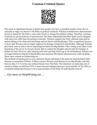 Common Criminal Quotes
This quote is significant because it details how people who have committed smaller crimes do not
represent as large of a threat to The Party as political criminals. Political criminals have demonstrated
an active hatred for The Party s ways and a desire to change the political setting. Therefore, common
criminals are given positions of trust because The Party understands that their ideals can be changed
with much less effort than the political criminals. Winston explains that Party officials claim that he
started talking in his sleep and said things such as Down with Big Brother! This is significant because
it shows that Winston can no longer suppress his feelings of hatred for Big Brother. Although Winston
previously took an active role in expressing his hatred for Big Brother when writing in his diary in the
beginning of the novel, he was previously able to control his thoughts and not state his feelings of
hatred out loud. However, after meeting with Julia and fully believing in the brotherhood, Winston can
no longer defeat his hatred for Big Brother and expresses this hatred subconsciously while sleeping. ...
Show more content on Helpwriting.net ...
The methods of gaining power over a disloyal citizen explained in the quote are demonstrated when
Winston is tortured by O Brien. O Brien tortures Winston until Winston loves Big Brother and fully
believes that 2+2=5 on his own without threats from The Party. The statement we make him one of
ourselves before we kill him (255) is ironic because making someone a loyal member of The Party is
essentially killing him because to be a loyal member of The Party all individuality must be
... Get more on HelpWriting.net ...
 