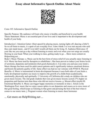 Essay about Informative Speech Outline About Music
Coms 103: Informative Speech Outline
Specific Purpose: My audience will learn why music is healthy and beneficial to your health
Thesis Statement: Music is an essential part of our lives and is important to the development and
health of your body.
Introduction I. Attention Getter: (Start speech by playing music, turning lights off, dancing a little?)
So we all listen to music, it s apart of our everyday lives. I don t think I ve ever met anyone who said
they cant stand music.. and if I ever did I would call them out for lying. II. Audience Relevance: If
your like me you cant go a day without listening to music and even when your not songs are usually
flowing in your head. When your walking to class, getting ready to go ... Show more content on
Helpwriting.net ...
Body I. Music Therapy: a. Music can be the best form of stress relief (if you actually enjoy listening to
it) b. Music has been used by therapists to rehabilitate i. Has been proven to induce your brains levels
of serotonin, dopamine and melatonin (feel good chemicals) ii. Can relax you and ease your mind c.
Music therapy has been used for adult cancer patients and it significantly reduces emotional distress
and boosts the patients quality of life. Same effect was had on war veterans with PTSD II. Physical
Benefits: d. Music is instrumental in brain development because it uses both sides of your brain e.
Early development teachers use music to improve the growth of a childs brain academically,
emotionally, physically and spiritually. f. University of California did a study on children who are
given music lessons. The 2nd grade students that were given music lessons scored 27% higher on
proportion and fraction tests than those who did not receive lessons. g. Mozart effect (myth) III.
Emotional Benefits: h. Music can trigger happy memories or moments in time i. Article in the
Washington Post: music that we enjoy causes spikes in our dopamine and causes us to crave more of
that good feeling, which keeps us listening to that genre and persuing the best of the best when it
comes to our music taste. j. Pregnant women when listening to music share hormones
... Get more on HelpWriting.net ...
 