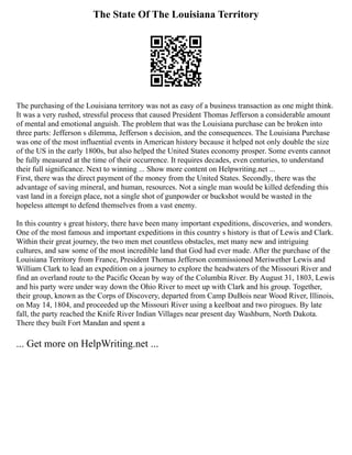 The State Of The Louisiana Territory
The purchasing of the Louisiana territory was not as easy of a business transaction as one might think.
It was a very rushed, stressful process that caused President Thomas Jefferson a considerable amount
of mental and emotional anguish. The problem that was the Louisiana purchase can be broken into
three parts: Jefferson s dilemma, Jefferson s decision, and the consequences. The Louisiana Purchase
was one of the most influential events in American history because it helped not only double the size
of the US in the early 1800s, but also helped the United States economy prosper. Some events cannot
be fully measured at the time of their occurrence. It requires decades, even centuries, to understand
their full significance. Next to winning ... Show more content on Helpwriting.net ...
First, there was the direct payment of the money from the United States. Secondly, there was the
advantage of saving mineral, and human, resources. Not a single man would be killed defending this
vast land in a foreign place, not a single shot of gunpowder or buckshot would be wasted in the
hopeless attempt to defend themselves from a vast enemy.
In this country s great history, there have been many important expeditions, discoveries, and wonders.
One of the most famous and important expeditions in this country s history is that of Lewis and Clark.
Within their great journey, the two men met countless obstacles, met many new and intriguing
cultures, and saw some of the most incredible land that God had ever made. After the purchase of the
Louisiana Territory from France, President Thomas Jefferson commissioned Meriwether Lewis and
William Clark to lead an expedition on a journey to explore the headwaters of the Missouri River and
find an overland route to the Pacific Ocean by way of the Columbia River. By August 31, 1803, Lewis
and his party were under way down the Ohio River to meet up with Clark and his group. Together,
their group, known as the Corps of Discovery, departed from Camp DuBois near Wood River, Illinois,
on May 14, 1804, and proceeded up the Missouri River using a keelboat and two pirogues. By late
fall, the party reached the Knife River Indian Villages near present day Washburn, North Dakota.
There they built Fort Mandan and spent a
... Get more on HelpWriting.net ...
 