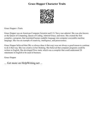 Grace Hopper Character Traits
Grace Hopper s Traits
Grace Hopper was an American Computer Scientist and U.S. Navy rear admiral. She was also known
as the Queen of Computing, Queen of Coding, Admiral Grace, and more. She created the first
compiler, a program, that translated human readable language into computer executable machine
language. She was an example of creativity, intelligence, and perseverance.
Grace Hopper believed that (We ve always done it that way) was not always a good reason to continue
to do it that way. She was creative in her thinking. She believed that computer programs could be
written in English. She developed Flow matic which was a compiler that could understand 20
statements in English to be used in business.
Grace Hopper
... Get more on HelpWriting.net ...
 