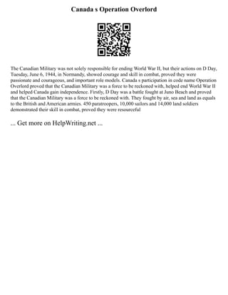 Canada s Operation Overlord
The Canadian Military was not solely responsible for ending World War II, but their actions on D Day,
Tuesday, June 6, 1944, in Normandy, showed courage and skill in combat, proved they were
passionate and courageous, and important role models. Canada s participation in code name Operation
Overlord proved that the Canadian Military was a force to be reckoned with, helped end World War II
and helped Canada gain independence. Firstly, D Day was a battle fought at Juno Beach and proved
that the Canadian Military was a force to be reckoned with. They fought by air, sea and land as equals
to the British and American armies. 450 paratroopers, 10,000 sailors and 14,000 land soldiers
demonstrated their skill in combat, proved they were resourceful
... Get more on HelpWriting.net ...
 