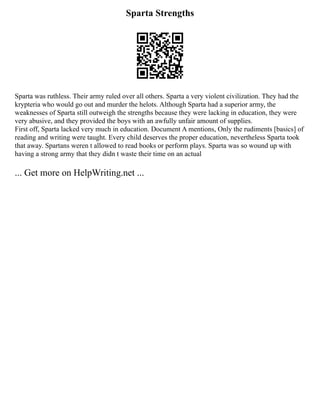 Sparta Strengths
Sparta was ruthless. Their army ruled over all others. Sparta a very violent civilization. They had the
krypteria who would go out and murder the helots. Although Sparta had a superior army, the
weaknesses of Sparta still outweigh the strengths because they were lacking in education, they were
very abusive, and they provided the boys with an awfully unfair amount of supplies.
First off, Sparta lacked very much in education. Document A mentions, Only the rudiments [basics] of
reading and writing were taught. Every child deserves the proper education, nevertheless Sparta took
that away. Spartans weren t allowed to read books or perform plays. Sparta was so wound up with
having a strong army that they didn t waste their time on an actual
... Get more on HelpWriting.net ...
 