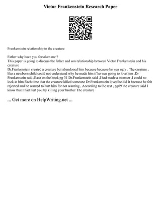 Victor Frankenstein Research Paper
Frankenstein relationship to the creature
Father why have you forsaken me ?
This paper is going to discuss the father and son relationship between Victor Frankenstein and his
creature
Dr.Frankenstein created a creature but abandoned him because because he was ugly . The creature ,
like a newborn child could not understand why he made him if he was going to love him .Dr
Frankenstein said ,Base on the book pg 31 Dr.Frankenstein said ,I had made a monster .I could no
look at him Each time that the creature killed someone Dr.Frankenstein loved he did it because he felt
rejected and he wanted to hurt him for not wanting , According to the text , pg69 the creature said I
know that I had hurt you by killing your brother The creature
... Get more on HelpWriting.net ...
 