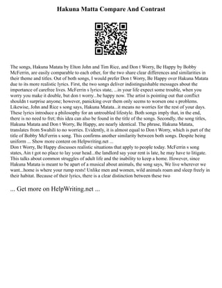 Hakuna Matta Compare And Contrast
The songs, Hakuna Matata by Elton John and Tim Rice, and Don t Worry, Be Happy by Bobby
McFerrin, are easily comparable to each other, for the two share clear differences and similarities in
their theme and titles. Out of both songs, I would prefer Don t Worry, Be Happy over Hakuna Matata
due to its more realistic lyrics. First, the two songs deliver indistinguishable messages about the
importance of carefree lives. McFerrin s lyrics state, ...in your life expect some trouble, when you
worry you make it double, but don t worry...be happy now. The artist is pointing out that conflict
shouldn t surprise anyone; however, panicking over them only seems to worsen one s problems.
Likewise, John and Rice s song says, Hakuna Matata...it means no worries for the rest of your days.
These lyrics introduce a philosophy for an untroubled lifestyle. Both songs imply that, in the end,
there is no need to fret; this idea can also be found in the title of the songs. Secondly, the song titles,
Hakuna Matata and Don t Worry, Be Happy, are nearly identical. The phrase, Hakuna Matata,
translates from Swahili to no worries. Evidently, it is almost equal to Don t Worry, which is part of the
title of Bobby McFerrin s song. This confirms another similarity between both songs. Despite being
uniform ... Show more content on Helpwriting.net ...
Don t Worry, Be Happy discusses realistic situations that apply to people today. McFerrin s song
states, Ain t got no place to lay your head...the landlord say your rent is late, he may have to litigate.
This talks about common struggles of adult life and the inability to keep a home. However, since
Hakuna Matata is meant to be apart of a musical about animals, the song says, We live wherever we
want...home is where your rump rests! Unlike men and women, wild animals roam and sleep freely in
their habitat. Because of their lyrics, there is a clear distinction between these two
... Get more on HelpWriting.net ...
 