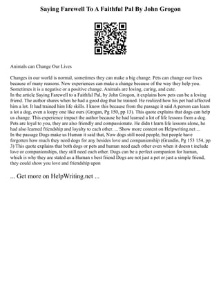 Saying Farewell To A Faithful Pal By John Grogon
Animals can Change Our Lives
Changes in our world is normal, sometimes they can make a big change. Pets can change our lives
because of many reasons. New experiences can make a change because of the way they help you.
Sometimes it is a negative or a positive change. Animals are loving, caring, and cute.
In the article Saying Farewell to a Faithful Pal, by John Grogon, it explains how pets can be a loving
friend. The author shares when he had a good dog that he trained. He realized how his pet had affected
him a lot. It had trained him life skills. I know this because from the passage it said A person can learn
a lot a dog, even a loopy one like ours (Grogan, Pg 150, pp 13). This quote explains that dogs can help
us change. This experience impact the author because he had learned a lot of life lessons from a dog.
Pets are loyal to you, they are also friendly and compassionate. He didn t learn life lessons alone, he
had also learned friendship and loyalty to each other. ... Show more content on Helpwriting.net ...
In the passage Dogs make us Human it said that, Now dogs still need people, but people have
forgotten how much they need dogs for any besides love and companionship (Grandin, Pg 153 154, pp
3) This quote explains that both dogs or pets and human need each other even when it doesn t include
love or companionships, they still need each other. Dogs can be a perfect companion for human,
which is why they are stated as a Human s best friend Dogs are not just a pet or just a simple friend,
they could show you love and friendship upon
... Get more on HelpWriting.net ...
 