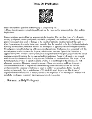 Essay On Presbycusis
Please answer these questions as thoroughly as you possibly can.
1. Please describe presbycusis of the cochlea giving the types and the anatomical site effect and the
implications.
Presbycusis is an acquired hearing loss associated with aging. There are four types of presbycusis:
sensory presbycusis, neural presbycusis, metabolic presbycusis, and mechanical presbycusis. Sensory
presbycusis occurs as a result of damage to the outer hair cells and inner hair cells of the organ of
Corti. More damage is noted with the outer hair cells than the inner hair cells. Speech discrimination is
typically normal in this population because the hearing loss is typically confined to high frequencies.
Neural presbycusis affects hearing all frequencies of pure tones. The hearing loss associated with this
type of presbycusis increases as the frequency of the sound increases. Speech discrimination is
approximately 60% accurate. Neural presbycusis is degeneration of the spiral ganglion and the loss of
auditory neurons throughout the cochlea and auditory pathways. Neural presbycusis is not evident
until the number of normally functioning neurons fall below a critical minimum. The impact of this
type of presbycusis varies in age of onset and severity. It is also thought to be simultaneous with
phonemic regression. Phonemic regression occurs ... Show more content on Helpwriting.net ...
Since the stria vascularis is responsible for maintaining chemical balance within the cochlea,
dysfunction in this structure will obviously result in auditory system deficits. In this type, the
audiogram is typically flat, as an indication of 30 40 dB HL at all frequencies. The degree of
degeneration in stria vascularis is directly related to the magnitude of the hearing loss. Patients with
metabolic presbycusis commonly have very good speech recognition
... Get more on HelpWriting.net ...
 