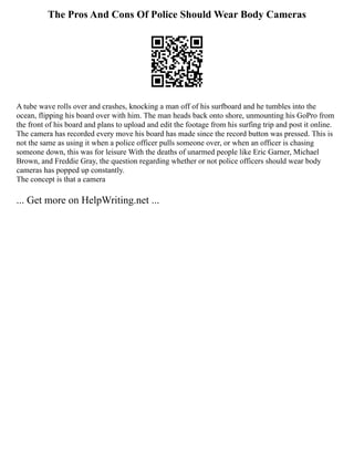 The Pros And Cons Of Police Should Wear Body Cameras
A tube wave rolls over and crashes, knocking a man off of his surfboard and he tumbles into the
ocean, flipping his board over with him. The man heads back onto shore, unmounting his GoPro from
the front of his board and plans to upload and edit the footage from his surfing trip and post it online.
The camera has recorded every move his board has made since the record button was pressed. This is
not the same as using it when a police officer pulls someone over, or when an officer is chasing
someone down, this was for leisure With the deaths of unarmed people like Eric Garner, Michael
Brown, and Freddie Gray, the question regarding whether or not police officers should wear body
cameras has popped up constantly.
The concept is that a camera
... Get more on HelpWriting.net ...
 