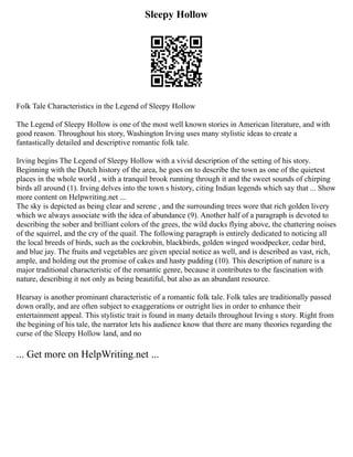 Sleepy Hollow
Folk Tale Characteristics in the Legend of Sleepy Hollow
The Legend of Sleepy Hollow is one of the most well known stories in American literature, and with
good reason. Throughout his story, Washington Irving uses many stylistic ideas to create a
fantastically detailed and descriptive romantic folk tale.
Irving begins The Legend of Sleepy Hollow with a vivid description of the setting of his story.
Beginning with the Dutch history of the area, he goes on to describe the town as one of the quietest
places in the whole world , with a tranquil brook running through it and the sweet sounds of chirping
birds all around (1). Irving delves into the town s history, citing Indian legends which say that ... Show
more content on Helpwriting.net ...
The sky is depicted as being clear and serene , and the surrounding trees wore that rich golden livery
which we always associate with the idea of abundance (9). Another half of a paragraph is devoted to
describing the sober and brilliant colors of the grees, the wild ducks flying above, the chattering noises
of the squirrel, and the cry of the quail. The following paragraph is entirely dedicated to noticing all
the local breeds of birds, such as the cockrobin, blackbirds, golden winged woodpecker, cedar bird,
and blue jay. The fruits and vegetables are given special notice as well, and is described as vast, rich,
ample, and holding out the promise of cakes and hasty pudding (10). This description of nature is a
major traditional characteristic of the romantic genre, because it contributes to the fascination with
nature, describing it not only as being beautiful, but also as an abundant resource.
Hearsay is another prominant characteristic of a romantic folk tale. Folk tales are traditionally passed
down orally, and are often subject to exaggerations or outright lies in order to enhance their
entertainment appeal. This stylistic trait is found in many details throughout Irving s story. Right from
the begining of his tale, the narrator lets his audience know that there are many theories regarding the
curse of the Sleepy Hollow land, and no
... Get more on HelpWriting.net ...
 