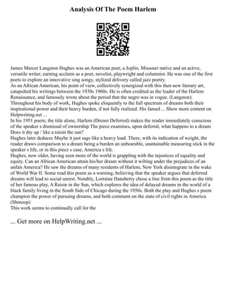 Analysis Of The Poem Harlem
James Mercer Langston Hughes was an American poet; a Joplin, Missouri native and an active,
versatile writer, earning acclaim as a poet, novelist, playwright and columnist. He was one of the first
poets to explore an innovative sing songy, stylized delivery called jazz poetry.
As an African American, his point of view, collectively synergized with this then new literary art,
catapulted his writings between the 1930s 1960s. He is often credited as the leader of the Harlem
Renaissance, and famously wrote about the period that the negro was in vogue. (Langston).
Throughout his body of work, Hughes spoke eloquently to the full spectrum of dreams both their
inspirational power and their heavy burden, if not fully realized. His famed ... Show more content on
Helpwriting.net ...
In his 1951 poem, the title alone, Harlem (Dream Deferred) makes the reader immediately conscious
of the speaker s dismissal of ownership.The piece examines, upon deferral, what happens to a dream
Does it dry up / like a raisin the sun?
Hughes later deduces Maybe it just sags like a heavy load. There, with its indication of weight, the
reader draws comparison to a dream being a burden an unbearable, unattainable measuring stick in the
speaker s life, or in this piece s case, America s life.
Hughes, now older, having seen more of the world is grappling with the injustices of equality and
equity. Can an African American attain his/her dream without it wilting under the prejudices of an
unfair America? He saw the dreams of many residents of Harlem, New York disintegrate in the wake
of World War II. Some read this poem as a warning, believing that the speaker argues that deferred
dreams will lead to social unrest. Notably, Lorraine Hansberry chose a line from this poem as the title
of her famous play, A Raisin in the Sun, which explores the idea of delayed dreams in the world of a
black family living in the South Side of Chicago during the 1950s. Both the play and Hughes s poem
champion the power of pursuing dreams, and both comment on the state of civil rights in America.
(Shmoop)
This work seems to continually call for the
... Get more on HelpWriting.net ...
 