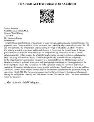 The Growth And Transformation Of A Continent
Mouaz Shaabain
Carmen Muñoz Schira, M.A.
Modern World History
3/19/2015
Revolution in Europe
Introduction
The growth and transformation of a continent is based on social, economic, and political reforms. This
paper discusses Europe s political, social, economic, and especially religious developments of the 15th
and 16th centuries, the formation of England during the reign of Elizabeth 1, Luther s reformed
Christianity, scientific revolution, and the enlightment in Europe and the United States. It focuses
particularly on the northern Renaissance and the independent lay and clerical efforts to reform
religious practice. It then assesses the effect of the reformation on society, religion, and education.
How Discovery of Americas affected European life politically, economically and religiously
In the fifteenth century, commercial supremacy was transferred from the Mediterranean and the
Balticto the Atlantic seaboard. Portuguese and Spanish explorers opened up great opportunities for
trade in gold and spices. The exploration era had a significant impact on Europeans and Native
Americans. Europeans introduced new crops, animals, and diseases from Europe to America and from
Americato Europe. Alien diseases such as measles and smallpox caused massive epidemics among the
Americans (Smith 51). The European voyages would be the beginning of a long period of conquest.
During the trade period, Germany and Switzerland became free imperial cities. This made trade easier
where the economy
... Get more on HelpWriting.net ...
 