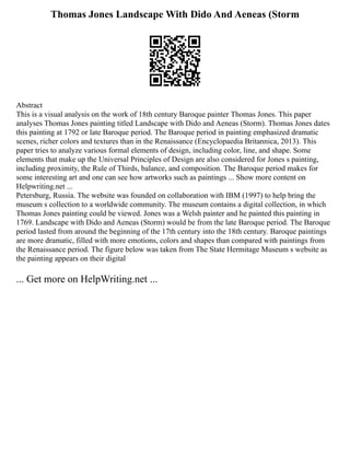 Thomas Jones Landscape With Dido And Aeneas (Storm
Abstract
This is a visual analysis on the work of 18th century Baroque painter Thomas Jones. This paper
analyses Thomas Jones painting titled Landscape with Dido and Aeneas (Storm). Thomas Jones dates
this painting at 1792 or late Baroque period. The Baroque period in painting emphasized dramatic
scenes, richer colors and textures than in the Renaissance (Encyclopaedia Britannica, 2013). This
paper tries to analyze various formal elements of design, including color, line, and shape. Some
elements that make up the Universal Principles of Design are also considered for Jones s painting,
including proximity, the Rule of Thirds, balance, and composition. The Baroque period makes for
some interesting art and one can see how artworks such as paintings ... Show more content on
Helpwriting.net ...
Petersburg, Russia. The website was founded on collaboration with IBM (1997) to help bring the
museum s collection to a worldwide community. The museum contains a digital collection, in which
Thomas Jones painting could be viewed. Jones was a Welsh painter and he painted this painting in
1769. Landscape with Dido and Aeneas (Storm) would be from the late Baroque period. The Baroque
period lasted from around the beginning of the 17th century into the 18th century. Baroque paintings
are more dramatic, filled with more emotions, colors and shapes than compared with paintings from
the Renaissance period. The figure below was taken from The State Hermitage Museum s website as
the painting appears on their digital
... Get more on HelpWriting.net ...
 