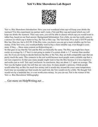 Yeti Vs Rtic Showdown Lab Report
Yeti vs. Rtic Showdown Introduction: Have you ever wondered what cup will keep your drinks the
warmest? For this experiment my partner and I, took a Yeti and Rtic cup and tested which one will
keep our drinks the warmest. Then very soon, you will be able to choose which cup you would want to
rather buy, based on our final answer. Background Information: For a little, no one has really came to
a answer on which cup is better to buy, the Yeti or Rtic cup. The Yeti holds 30 oz and is $34.99 and the
Rtic has 30oz too, but is $12.99. If the Rtic wins, you know you can get a more reliable cup for less
money. If the Yeti wins, you would probably want to buy a more reliable cup, even though it costs
more. If they ... Show more content on Helpwriting.net ...
So that goes to say that the Yeti and the Rtic are basically the same. The Rtic cup might have been
cooler on average by 1.2º but it is not going to matter if a certain drink is 1.2º warmer than another
one. So if you are trying to decide between the Rtic or the Yeti, they are both comparable cups that are
pretty much the same. This connects to the real world because most people want a reliable cup that is
not very expensive. In that case many people might want to buy the Rtic because it is less expensive
and works just as well. Yeti cup Conclusion: In conclusion, they are about 1.2° apart on average. The
Yeti was the higher result, but still they are very close. In many people s opinions, I think people
would rather buy an Rtic for much less money and it would stay around the exact same temperature.
Each time we recorded our final results for each trial, the Yeti would win by a little. We thought Yeti
would win by a landslide but, it is not worth extra money. As you can see, Yeti is the winner of the
Yeti v.s. Rtic Showdown! Bibliography:
... Get more on HelpWriting.net ...
 