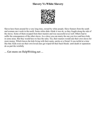 Slavery Vs White Slavery
Slaves have been around for a very long time, owned by white people. Slave framers from the south
and woman can t work in the north. Some white didn t think it was ok, so they fought along the side of
the slaves. Some of them escaped from their masters and was successful at as well. Others had to
suffer the consequences of the other slaves. As a slave you can marry the one you love and have kids
in some areas. But they would have to face the sales. Yes, their masters would sale their own slaves for
more money. Which leaves the kids living with their aunts, uncles or a friend. It was turfed at a time
like that. Kids even see their own loved ones get wiped till their back bleeds. until death or separation
do us part the wistfully
... Get more on HelpWriting.net ...
 