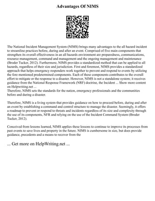 Advantages Of NIMS
The National Incident Management System (NIMS) brings many advantages to the all hazard incident
to streamline practices before, during and after an event. Comprised of five main components that
strengthen its overall effectiveness in an all hazards environment are preparedness, communications,
resource management, command and management and the ongoing management and maintenance
(Broder Tucker, 2012). Furthermore, NIMS provides a standardized method that can be applied to all
hazards, regardless of their size and jurisdiction. First and foremost, NIMS provides a standardized
approach that helps emergency responders work together to prevent and respond to events by utilizing
the fore mentioned predetermined components. Each of these components contributes to the overall
effort to mitigate or the response to a disaster. However, NIMS is not a standalone system; it receives
guidance from the National Response Framework (NRF) doctrine, the Incident ... Show more content
on Helpwriting.net ...
Therefore, NIMS sets the standards for the nation, emergency professionals and the communities
before and during a disaster.
Therefore, NIMS is a living system that provides guidance on how to proceed before, during and after
an event by establishing a command and control structure to manage the disaster. Seemingly, it offers
a roadmap to prevent or respond to threats and incidents regardless of its size and complexity through
the use of its components, NFR and relying on the use of the Incident Command System (Broder
Tucker, 2012).
Conceived from lessons learned, NIMS applies these lessons to continue to improve its processes from
past events to save lives and property in the future. NIMS is cumbersome in size, but does provide
guidance, precedents and a means to recover from the
... Get more on HelpWriting.net ...
 