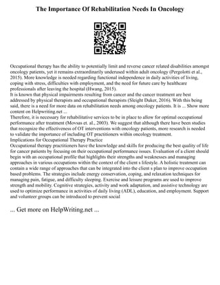 The Importance Of Rehabilitation Needs In Oncology
Occupational therapy has the ability to potentially limit and reverse cancer related disabilities amongst
oncology patients, yet it remains extraordinarily underused within adult oncology (Pergolotti et al.,
2015). More knowledge is needed regarding functional independence in daily activities of living,
coping with stress, difficulties with employment, and the need for future care by healthcare
professionals after leaving the hospital (Hwang, 2015).
It is known that physical impairments resulting from cancer and the cancer treatment are best
addressed by physical therapists and occupational therapists (Sleight Duker, 2016). With this being
said, there is a need for more data on rehabilitation needs among oncology patients. It is ... Show more
content on Helpwriting.net ...
Therefore, it is necessary for rehabilitative services to be in place to allow for optimal occupational
performance after treatment (Movsas et. al., 2003). We suggest that although there have been studies
that recognize the effectiveness of OT interventions with oncology patients, more research is needed
to validate the importance of including OT practitioners within oncology treatment.
Implications for Occupational Therapy Practice
Occupational therapy practitioners have the knowledge and skills for producing the best quality of life
for cancer patients by focusing on their occupational performance issues. Evaluation of a client should
begin with an occupational profile that highlights their strengths and weaknesses and managing
approaches in various occupations within the context of the client s lifestyle. A holistic treatment can
contain a wide range of approaches that can be integrated into the client s plan to improve occupation
based problems. The strategies include energy conservation, coping, and relaxation techniques for
managing pain, fatigue, and difficulty sleeping. Exercise and leisure programs are used to improve
strength and mobility. Cognitive strategies, activity and work adaptation, and assistive technology are
used to optimize performance in activities of daily living (ADL), education, and employment. Support
and volunteer groups can be introduced to prevent social
... Get more on HelpWriting.net ...
 