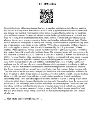 The 1900 s Milk
Since the beginning of human existence they have always had meat in their diets. Hunting was their
life and that is all they would do to survive. As civilization progressed animals became domesticated
and farming was invented. The irrigation system further progressed farming allowing for more food
yield and better nutrition. The domestication of animals also brought milk into the scene which was
used for cooking. Ever since then humans have eaten a mixture of animal and grown food products
claiming themselves as omnivores meaning that they eat both plant and animal based foods. This has
forever been shown to the public as healthy with showings of calcium in milk helps build strong bones
and protein in meat helps muscle growth. Until the 1900 s ... Show more content on Helpwriting.net ...
It is on the myplate as a needed food item which is endorsed by the U.S. government. ( Choose
MyPlate ) Milk is promoted because calcium can reduce the risk of getting osteoporosis. The truth is
that calcium from milk is barely absorbed in the bones. The amount of people with osteoporosis in the
U.S. rose from 10 million in 2002 to 12 million in 2010 and is expected to be more than 14 million by
2020. ( Facts and Statistics ) In a report done on whether three servings of milk a day was an evidence
based recommendation it provides evidence against milk being good and nutritious. This report was
done by two medical doctors who each had Phds from the Harvard School of Public Health. They
explained how the milk everyday was promoted because of the sugar content in milk that got kids to
drink it. They also explained how humans have no nutritional requirement from milk and countries
that do not consume milk have a much lower bone fracture rate than countries that do consume milk.
They also provide results from a meta analysis that showed that milk consumption had no benefit for
bone protection in adults. A meta analysis is a combined report of multiple scientific studies. (Ludwig)
Green vegetables such as kale provide just as much calcium as milk and this calcium is better
absorbed by bones. Three cups of kale provide the same amount of calcium as one cup of cow s milk
without the added fat and cholesterol adding in vitamin a and e. Oranges have about the same amount
of calcium as kale and oranges have vitamin c which helps the immune system. Given that three cups
is a lot one cup of soy milk has the same amount of calcium as cow s milk and only one ounce of
sesame seeds have the same amount of calcium as a cup of milk. That is just one spoonful of seeds
that also gives iron and omega 3 fatty acids which are both nutritional requirements. cow s milk is
clearly very
... Get more on HelpWriting.net ...
 