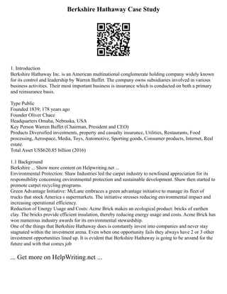 Berkshire Hathaway Case Study
1. Introduction
Berkshire Hathaway Inc. is an American multinational conglomerate holding company widely known
for its control and leadership by Warren Buffet. The company owns subsidiaries involved in various
business activities. Their most important business is insurance which is conducted on both a primary
and reinsurance basis.
Type Public
Founded 1839; 178 years ago
Founder Oliver Chace
Headquarters Omaha, Nebraska, USA
Key Person Warren Buffet (Chairman, President and CEO)
Products Diversified investments, property and casualty insurance, Utilities, Restaurants, Food
processing, Aerospace, Media, Toys, Automotive, Sporting goods, Consumer products, Internet, Real
estate.
Total Asset US$620.85 billion (2016)
1.1 Background
Berkshire ... Show more content on Helpwriting.net ...
Environmental Protection: Shaw Industries led the carpet industry to newfound appreciation for its
responsibility concerning environmental protection and sustainable development. Shaw then started to
promote carpet recycling programs.
Green Advantage Initiative: McLane embraces a green advantage initiative to manage its fleet of
trucks that stock America s supermarkets. The initiative stresses reducing environmental impact and
increasing operational efficiency.
Reduction of Energy Usage and Costs: Acme Brick makes an ecological product: bricks of earthen
clay. The bricks provide efficient insulation, thereby reducing energy usage and costs. Acme Brick has
won numerous industry awards for its environmental stewardship.
One of the things that Berkshire Hathaway does is constantly invest into companies and never stay
stagnated within the investment arena. Even when one opportunity fails they always have 2 or 3 other
investment opportunities lined up. It is evident that Berkshire Hathaway is going to be around for the
future and with that comes job
... Get more on HelpWriting.net ...
 