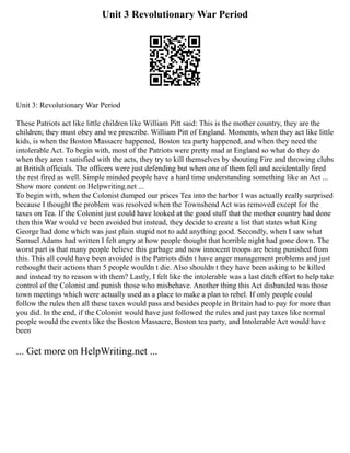 Unit 3 Revolutionary War Period
Unit 3: Revolutionary War Period
These Patriots act like little children like William Pitt said: This is the mother country, they are the
children; they must obey and we prescribe. William Pitt of England. Moments, when they act like little
kids, is when the Boston Massacre happened, Boston tea party happened, and when they need the
intolerable Act. To begin with, most of the Patriots were pretty mad at England so what do they do
when they aren t satisfied with the acts, they try to kill themselves by shouting Fire and throwing clubs
at British officials. The officers were just defending but when one of them fell and accidentally fired
the rest fired as well. Simple minded people have a hard time understanding something like an Act ...
Show more content on Helpwriting.net ...
To begin with, when the Colonist dumped our prices Tea into the harbor I was actually really surprised
because I thought the problem was resolved when the Townshend Act was removed except for the
taxes on Tea. If the Colonist just could have looked at the good stuff that the mother country had done
then this War would ve been avoided but instead, they decide to create a list that states what King
George had done which was just plain stupid not to add anything good. Secondly, when I saw what
Samuel Adams had written I felt angry at how people thought that horrible night had gone down. The
worst part is that many people believe this garbage and now innocent troops are being punished from
this. This all could have been avoided is the Patriots didn t have anger management problems and just
rethought their actions than 5 people wouldn t die. Also shouldn t they have been asking to be killed
and instead try to reason with them? Lastly, I felt like the intolerable was a last ditch effort to help take
control of the Colonist and punish those who misbehave. Another thing this Act disbanded was those
town meetings which were actually used as a place to make a plan to rebel. If only people could
follow the rules then all these taxes would pass and besides people in Britain had to pay for more than
you did. In the end, if the Colonist would have just followed the rules and just pay taxes like normal
people would the events like the Boston Massacre, Boston tea party, and Intolerable Act would have
been
... Get more on HelpWriting.net ...
 
