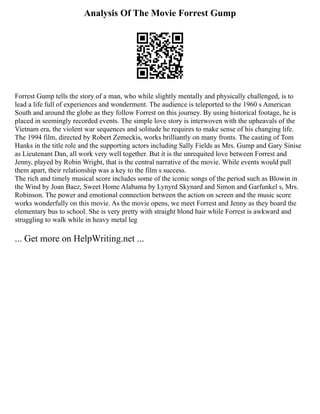 Analysis Of The Movie Forrest Gump
Forrest Gump tells the story of a man, who while slightly mentally and physically challenged, is to
lead a life full of experiences and wonderment. The audience is teleported to the 1960 s American
South and around the globe as they follow Forrest on this journey. By using historical footage, he is
placed in seemingly recorded events. The simple love story is interwoven with the upheavals of the
Vietnam era, the violent war sequences and solitude he requires to make sense of his changing life.
The 1994 film, directed by Robert Zemeckis, works brilliantly on many fronts. The casting of Tom
Hanks in the title role and the supporting actors including Sally Fields as Mrs. Gump and Gary Sinise
as Lieutenant Dan, all work very well together. But it is the unrequited love between Forrest and
Jenny, played by Robin Wright, that is the central narrative of the movie. While events would pull
them apart, their relationship was a key to the film s success.
The rich and timely musical score includes some of the iconic songs of the period such as Blowin in
the Wind by Joan Baez, Sweet Home Alabama by Lynyrd Skynard and Simon and Garfunkel s, Mrs.
Robinson. The power and emotional connection between the action on screen and the music score
works wonderfully on this movie. As the movie opens, we meet Forrest and Jenny as they board the
elementary bus to school. She is very pretty with straight blond hair while Forrest is awkward and
struggling to walk while in heavy metal leg
... Get more on HelpWriting.net ...
 