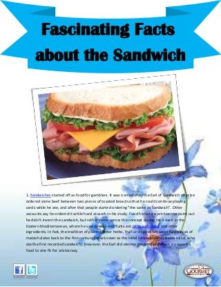 1. Sandwiches started off as food for gamblers. It was named after the Earl of Sandwich after be
ordered some beef between two pieces of toasted bread so that he could continue playing
cards while he ate, and after that people started ordering "the same as Sandwich". Other
accounts say he ordered it while hard at work in his study. Food historians are keen to point out
he didn't invent the sandwich, but rather came across the concept during his travels in the
Eastern Mediterranean, where he saw Greeks and Turks eat pitta with meat and other
ingredients. In fact, the tradition of placing bitter herbs, fruit and spices between two pieces of
matzoh dates back to the first century (now known as the Hillel sandwich after Rabbi Hillel, who
ate the first recorded sandwich). However, the Earl did elevate the sandwich from a peasant's
food to one fit for aristocracy.
Fascinating Facts
about the Sandwich
 