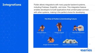 Integrations Flutter allows integrations with many popular backend systems,
including Firebase, GraphQL, and more. This integration feature
enables developers to build applications that uninterrupted connect
with other systems, making it the perfect choice for developing
scalable and excellent applications.
 