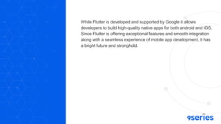 While Flutter is developed and supported by Google it allows
developers to build high-quality native apps for both android and iOS.
Since Flutter is offering exceptional features and smooth integration
along with a seamless experience of mobile app development, it has
a bright future and stronghold.
 