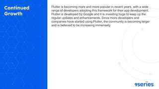 Continued
Growth
Flutter is becoming more and more popular in recent years, with a wide
range of developers adopting this framework for their app development.
Flutter is developed by Google and it is investing huge to keep up the
regular updates and enhancements. Since more developers and
companies have started using Flutter, the community is becoming larger
and is believed to be increasing immensely.
 