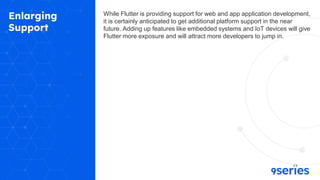 Enlarging
Support
While Flutter is providing support for web and app application development,
it is certainly anticipated to get additional platform support in the near
future. Adding up features like embedded systems and IoT devices will give
Flutter more exposure and will attract more developers to jump in.
 