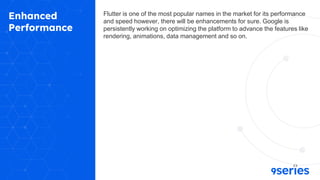 Enhanced
Performance
Flutter is one of the most popular names in the market for its performance
and speed however, there will be enhancements for sure. Google is
persistently working on optimizing the platform to advance the features like
rendering, animations, data management and so on.
 