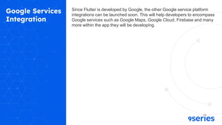 Google Services
Integration
Since Flutter is developed by Google, the other Google service platform
integrations can be launched soon. This will help developers to encompass
Google services such as Google Maps, Google Cloud, Firebase and many
more within the app they will be developing.
 