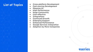 List of Topics ● Cross-platform Development
● Fast-moving Development
● Pleasing UI
● High Performance
● Huge Community
● Cost-effective
● Integrations
● Continued Growth
● Enlarging Support
● Enhanced Performance
● Google Services Integration
● Adoption by More Companies
 