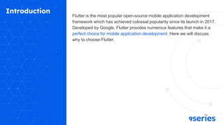 Introduction
Flutter is the most popular open-source mobile application development
framework which has achieved colossal popularity since its launch in 2017.
Developed by Google, Flutter provides numerous features that make it a
perfect choice for mobile application development. Here we will discuss
why to choose Flutter.
 