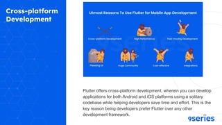 Cross-platform
Development
Flutter offers cross-platform development, wherein you can develop
applications for both Android and iOS platforms using a solitary
codebase while helping developers save time and effort. This is the
key reason being developers prefer Flutter over any other
development framework.
 