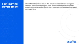 Fast-moving
Development
Flutter has a hot reload feature that allows developers to see changes in
real time without recompiling the code. The feature helps developers to
build and test applications swiftly, which improves the development process
and saves time.
 