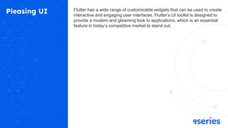 Pleasing UI Flutter has a wide range of customizable widgets that can be used to create
interactive and engaging user interfaces. Flutter’s UI toolkit is designed to
provide a modern and gleaming look to applications, which is an essential
feature in today’s competitive market to stand out.
 